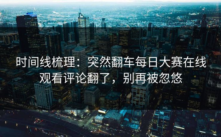 时间线梳理:突然翻车每日大赛在线观看评论翻了,别再被忽悠 时间线梳理:突然翻车每日大赛在线观看评论翻了,别再被忽悠