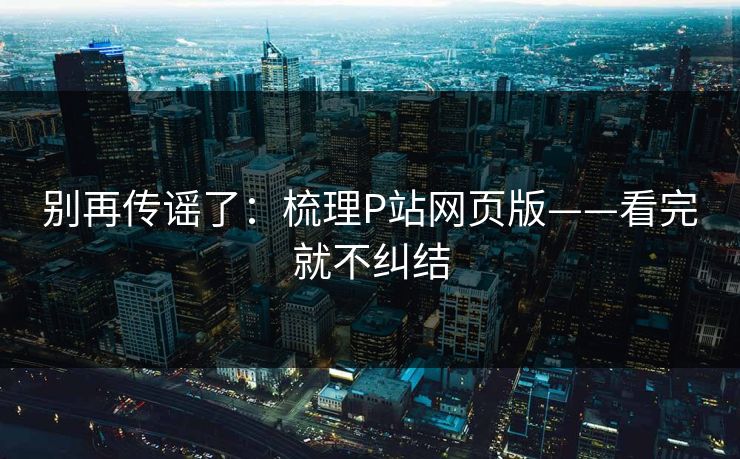 别再传谣了:梳理P站网页版——看完就不纠结 别再传谣了:梳理P站网页版——看完就不纠结