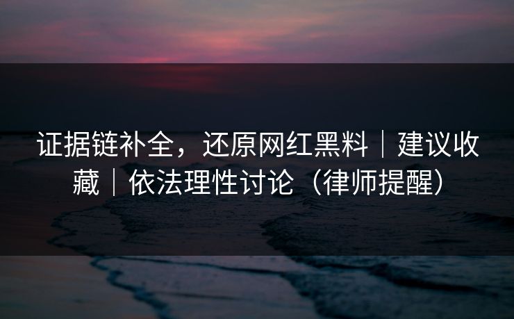 证据链补全,还原网红黑料|建议收藏|依法理性讨论(律师提醒) 证据链补全,还原网红黑料|建议收藏|依法理性讨论(律师提醒)