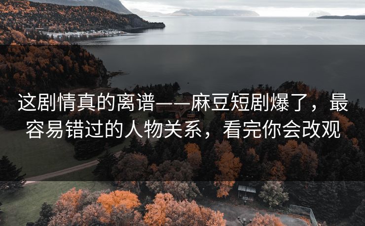 这剧情真的离谱——麻豆短剧爆了，最容易错过的人物关系，看完你会改观