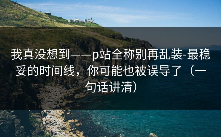 我真没想到——p站全称别再乱装-最稳妥的时间线,你可能也被误导了(一句话讲清) 我真没想到——p站全称别再乱装-最稳妥的时间线,你可能也被误导了(一句话讲清)