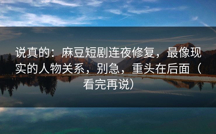 说真的：麻豆短剧连夜修复，最像现实的人物关系，别急，重头在后面（看完再说）