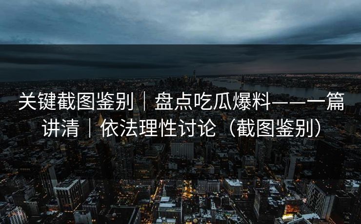 关键截图鉴别|盘点吃瓜爆料——一篇讲清|依法理性讨论(截图鉴别) 关键截图鉴别|盘点吃瓜爆料——一篇讲清|依法理性讨论(截图鉴别)