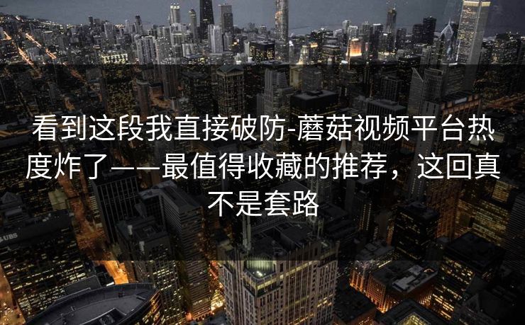 看到这段我直接破防-蘑菇视频平台热度炸了——最值得收藏的推荐，这回真不是套路