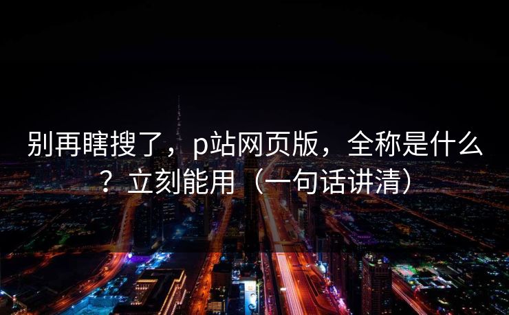 别再瞎搜了，p站网页版，全称是什么？立刻能用（一句话讲清）