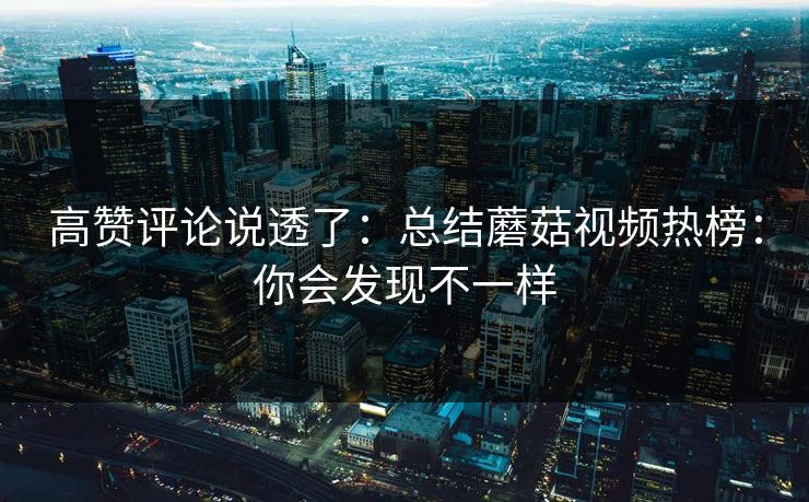 高赞评论说透了：总结蘑菇视频热榜：你会发现不一样