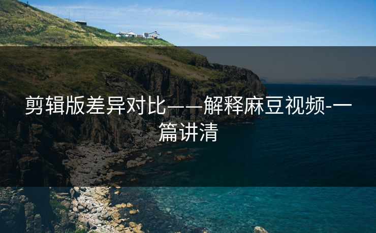 剪辑版差异对比——解释麻豆视频-一篇讲清 剪辑版差异对比——解释麻豆视频-一篇讲清