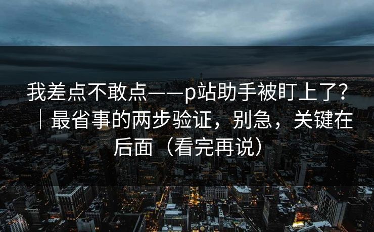 我差点不敢点——p站助手被盯上了？｜最省事的两步验证，别急，关键在后面（看完再说）