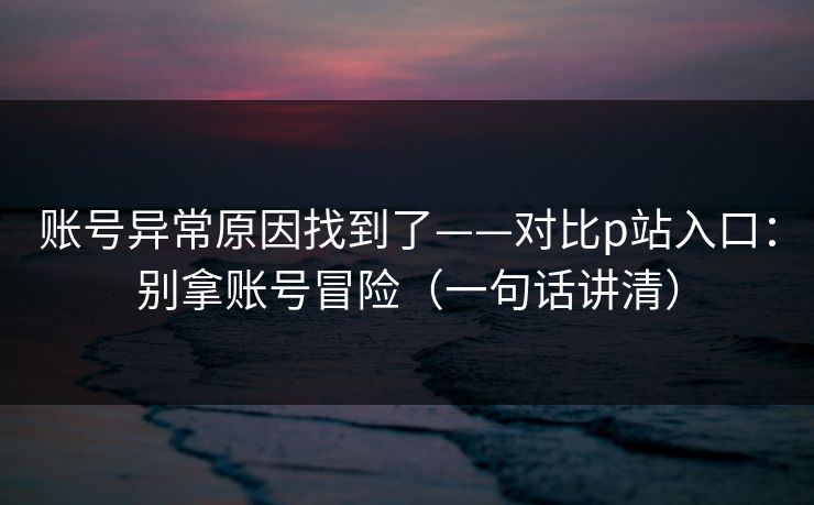 账号异常原因找到了——对比p站入口:别拿账号冒险(一句话讲清) 账号异常原因找到了——对比p站入口:别拿账号冒险(一句话讲清)