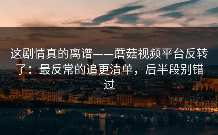 这剧情真的离谱——蘑菇视频平台反转了：最反常的追更清单，后半段别错过