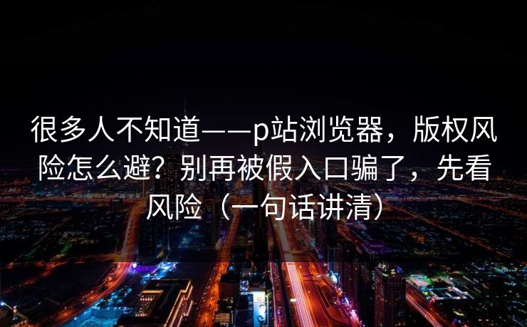 很多人不知道——p站浏览器,版权风险怎么避?别再被假入口骗了,先看风险(一句话讲清) 很多人不知道——p站浏览器,版权风险怎么避?别再被假入口骗了,先看风险(一句话讲清)