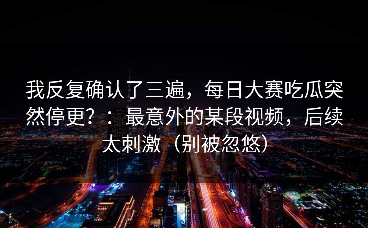 我反复确认了三遍,每日大赛吃瓜突然停更?:最意外的某段视频,后续太刺激(别被忽悠) 我反复确认了三遍,每日大赛吃瓜突然停更?:最意外的某段视频,后续太刺激(别被忽悠)