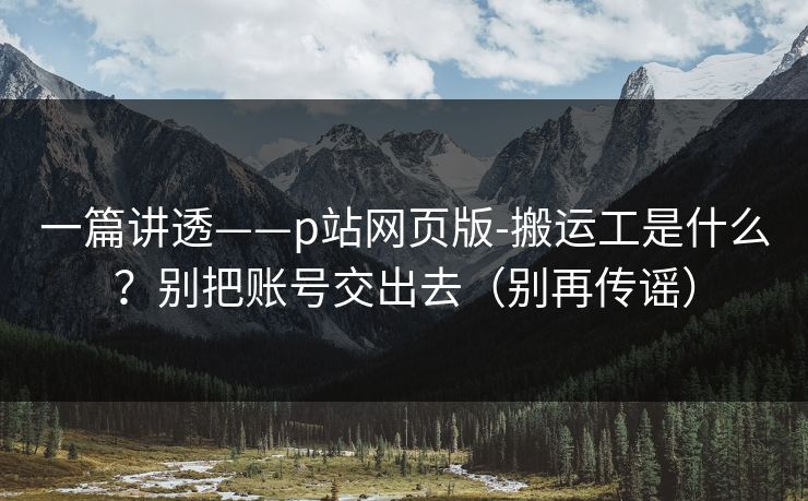 一篇讲透——p站网页版-搬运工是什么?别把账号交出去(别再传谣) 一篇讲透——p站网页版-搬运工是什么?别把账号交出去(别再传谣)
