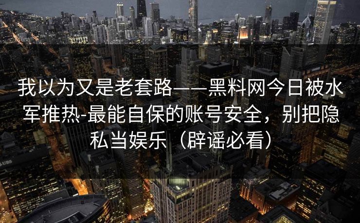 我以为又是老套路——黑料网今日被水军推热-最能自保的账号安全,别把隐私当娱乐(辟谣必看) 我以为又是老套路——黑料网今日被水军推热-最能自保的账号安全,别把隐私当娱乐(辟谣必看)