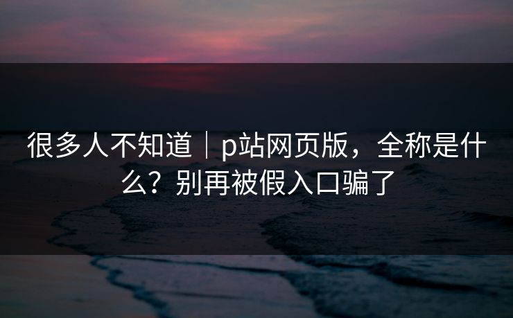 很多人不知道｜p站网页版，全称是什么？别再被假入口骗了