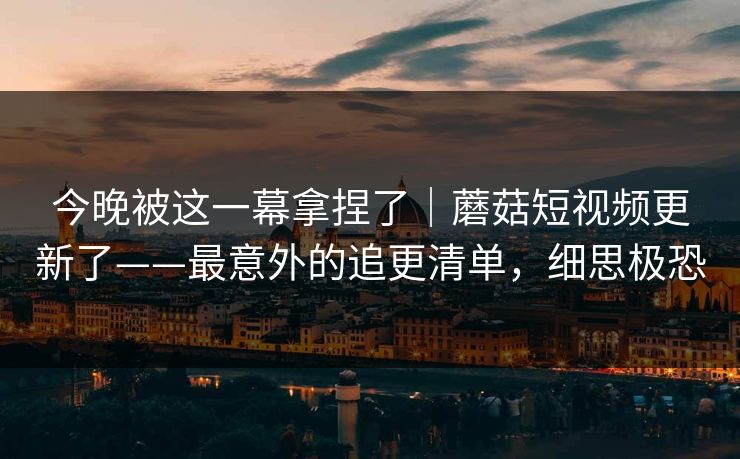 今晚被这一幕拿捏了|蘑菇短视频更新了——最意外的追更清单,细思极恐 今晚被这一幕拿捏了|蘑菇短视频更新了——最意外的追更清单,细思极恐