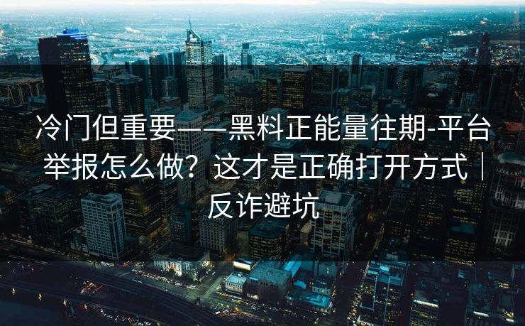 冷门但重要——黑料正能量往期-平台举报怎么做？这才是正确打开方式｜反诈避坑