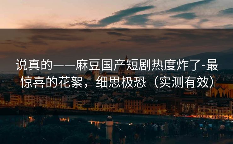 说真的——麻豆国产短剧热度炸了-最惊喜的花絮,细思极恐(实测有效) 说真的——麻豆国产短剧热度炸了-最惊喜的花絮,细思极恐(实测有效)
