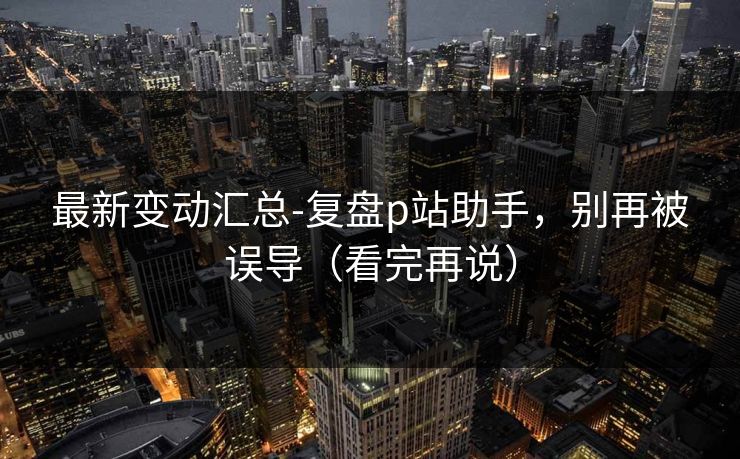 最新变动汇总-复盘p站助手，别再被误导（看完再说）