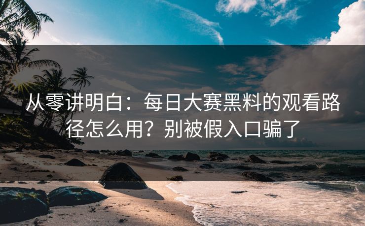 从零讲明白：每日大赛黑料的观看路径怎么用？别被假入口骗了