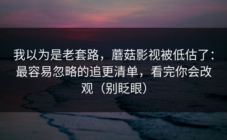 我以为是老套路，蘑菇影视被低估了：最容易忽略的追更清单，看完你会改观（别眨眼）