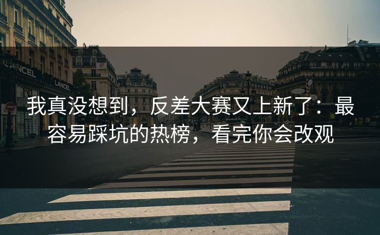 我真没想到，反差大赛又上新了：最容易踩坑的热榜，看完你会改观