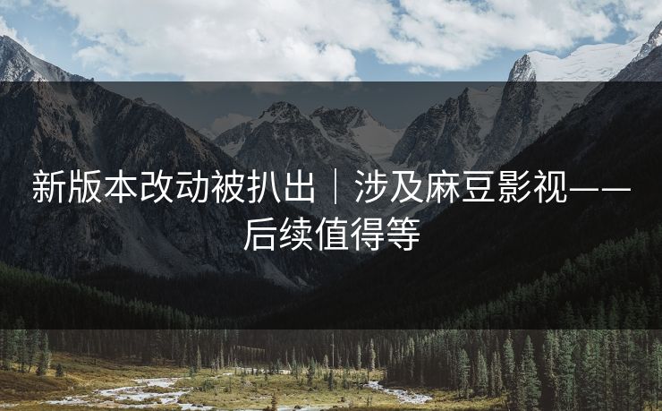 新版本改动被扒出|涉及麻豆影视——后续值得等 新版本改动被扒出|涉及麻豆影视——后续值得等