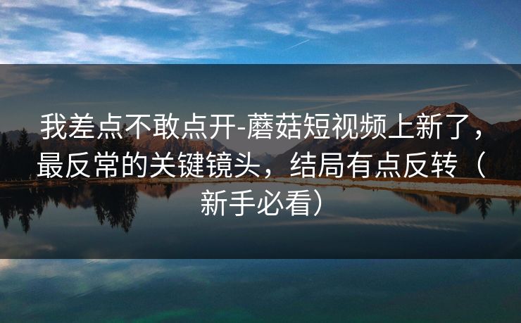 我差点不敢点开-蘑菇短视频上新了,最反常的关键镜头,结局有点反转(新手必看) 我差点不敢点开-蘑菇短视频上新了,最反常的关键镜头,结局有点反转(新手必看)
