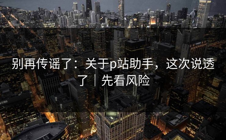 别再传谣了:关于p站助手,这次说透了|先看风险 别再传谣了:关于p站助手,这次说透了|先看风险