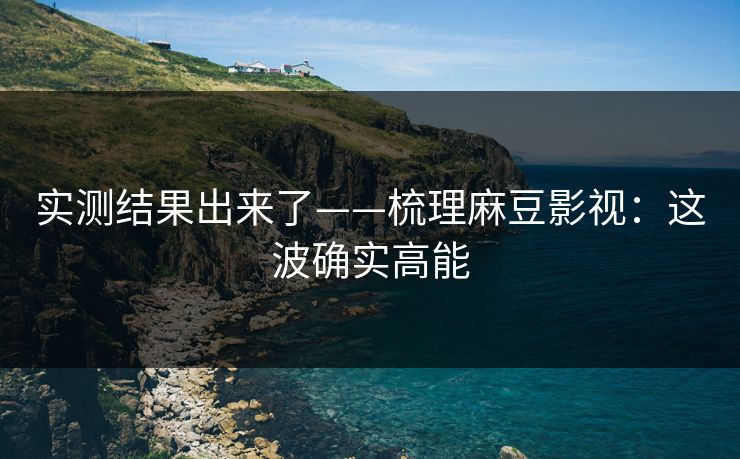 实测结果出来了——梳理麻豆影视:这波确实高能 实测结果出来了——梳理麻豆影视:这波确实高能