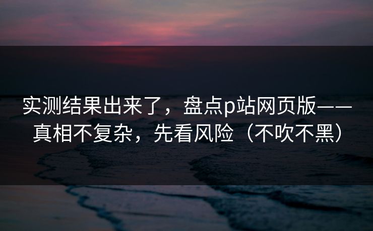 实测结果出来了,盘点p站网页版——真相不复杂,先看风险(不吹不黑) 实测结果出来了,盘点p站网页版——真相不复杂,先看风险(不吹不黑)
