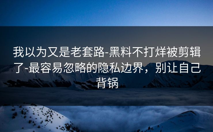 我以为又是老套路-黑料不打烊被剪辑了-最容易忽略的隐私边界,别让自己背锅 我以为又是老套路-黑料不打烊被剪辑了-最容易忽略的隐私边界,别让自己背锅