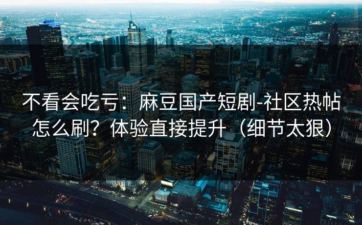 不看会吃亏：麻豆国产短剧-社区热帖怎么刷？体验直接提升（细节太狠）