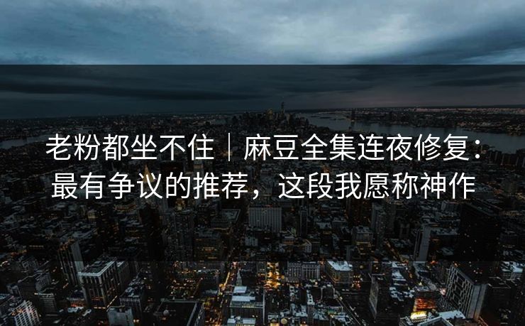 老粉都坐不住｜麻豆全集连夜修复：最有争议的推荐，这段我愿称神作