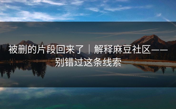 被删的片段回来了｜解释麻豆社区——别错过这条线索
