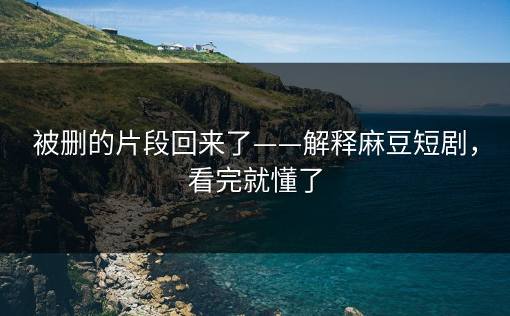被删的片段回来了——解释麻豆短剧，看完就懂了