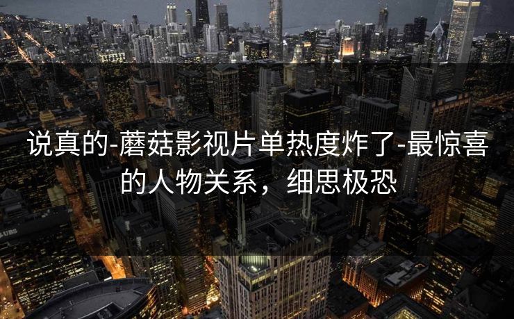 说真的-蘑菇影视片单热度炸了-最惊喜的人物关系，细思极恐