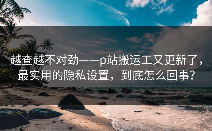 越查越不对劲——p站搬运工又更新了,最实用的隐私设置,到底怎么回事? 越查越不对劲——p站搬运工又更新了,最实用的隐私设置,到底怎么回事?