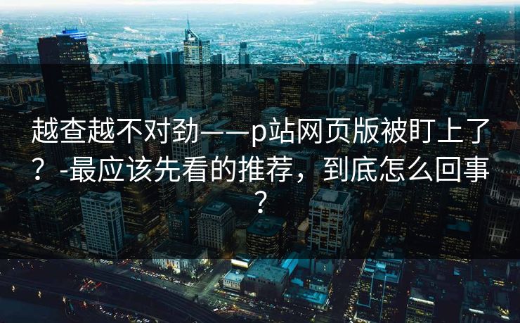 越查越不对劲——p站网页版被盯上了？-最应该先看的推荐，到底怎么回事？