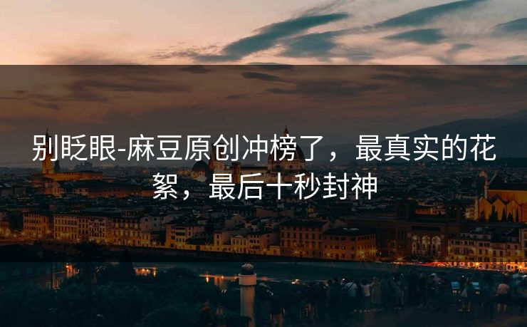 别眨眼-麻豆原创冲榜了，最真实的花絮，最后十秒封神