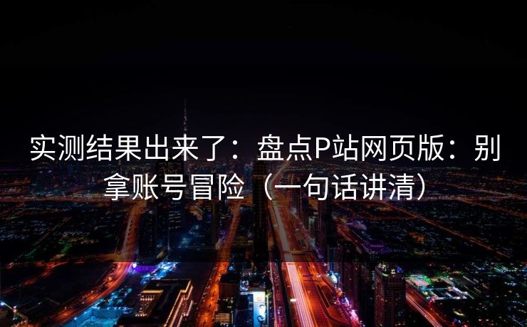 实测结果出来了：盘点P站网页版：别拿账号冒险（一句话讲清）