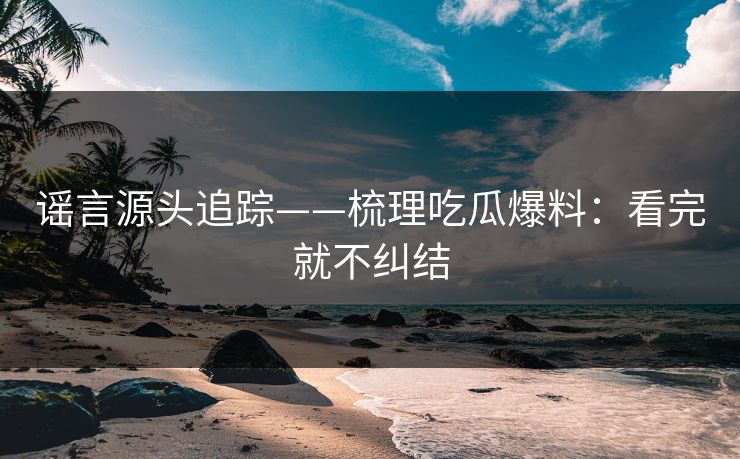 谣言源头追踪——梳理吃瓜爆料:看完就不纠结 谣言源头追踪——梳理吃瓜爆料:看完就不纠结