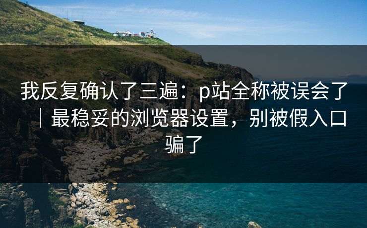 我反复确认了三遍:p站全称被误会了|最稳妥的浏览器设置,别被假入口骗了 我反复确认了三遍:p站全称被误会了|最稳妥的浏览器设置,别被假入口骗了