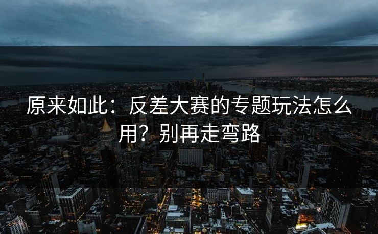 原来如此:反差大赛的专题玩法怎么用?别再走弯路 原来如此:反差大赛的专题玩法怎么用?别再走弯路