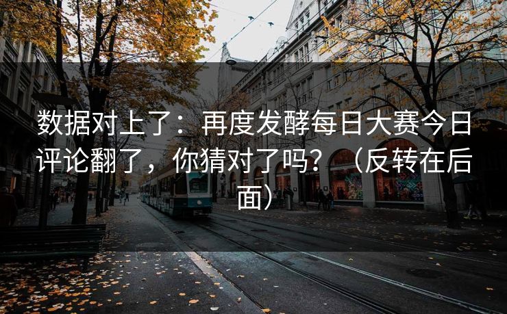 数据对上了:再度发酵每日大赛今日评论翻了,你猜对了吗?(反转在后面) 数据对上了:再度发酵每日大赛今日评论翻了,你猜对了吗?(反转在后面)