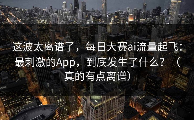 这波太离谱了,每日大赛ai流量起飞:最刺激的App,到底发生了什么?(真的有点离谱) 这波太离谱了,每日大赛ai流量起飞:最刺激的App,到底发生了什么?(真的有点离谱)