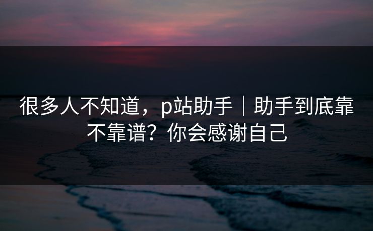 很多人不知道,p站助手|助手到底靠不靠谱?你会感谢自己 很多人不知道,p站助手|助手到底靠不靠谱?你会感谢自己