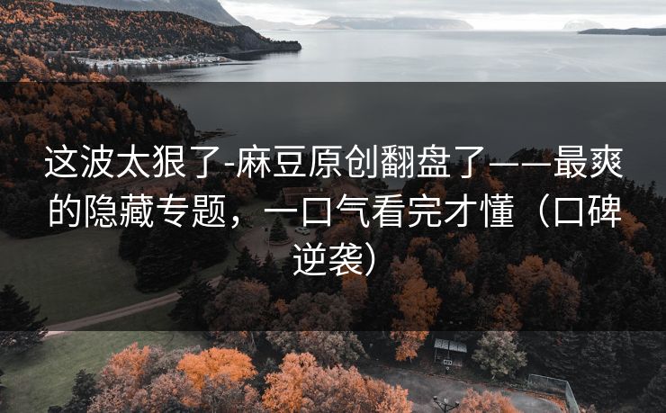 这波太狠了-麻豆原创翻盘了——最爽的隐藏专题,一口气看完才懂(口碑逆袭) 这波太狠了-麻豆原创翻盘了——最爽的隐藏专题,一口气看完才懂(口碑逆袭)