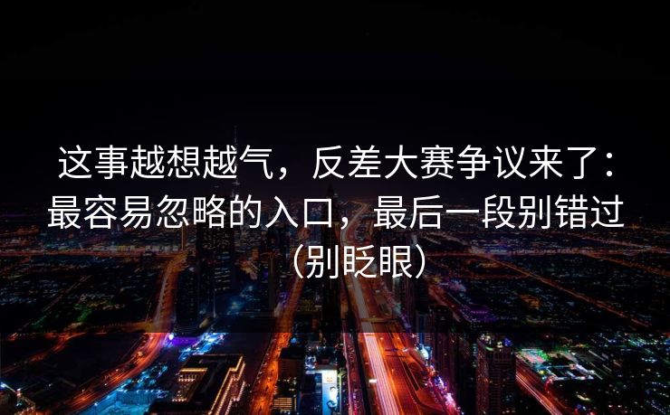 这事越想越气,反差大赛争议来了:最容易忽略的入口,最后一段别错过(别眨眼) 这事越想越气,反差大赛争议来了:最容易忽略的入口,最后一段别错过(别眨眼)