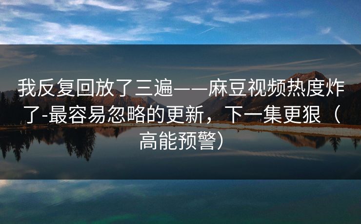 我反复回放了三遍——麻豆视频热度炸了-最容易忽略的更新,下一集更狠(高能预警) 我反复回放了三遍——麻豆视频热度炸了-最容易忽略的更新,下一集更狠(高能预警)